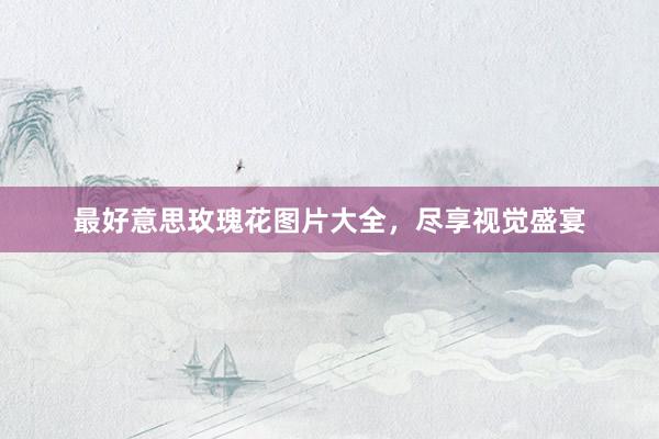最好意思玫瑰花图片大全，尽享视觉盛宴