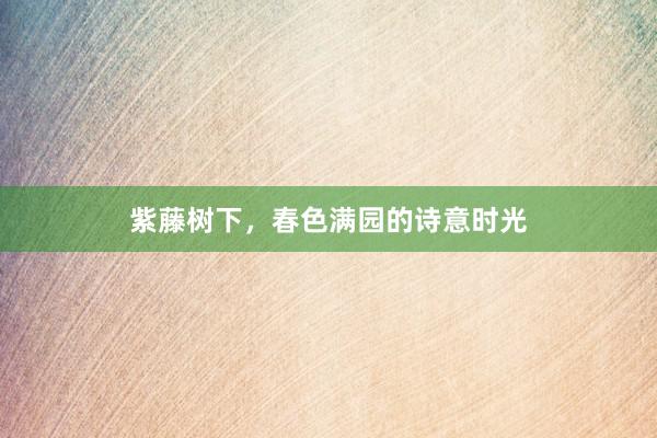 紫藤树下，春色满园的诗意时光