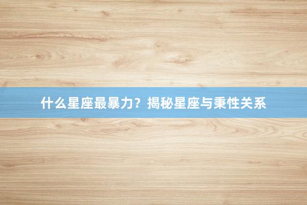 什么星座最暴力？揭秘星座与秉性关系