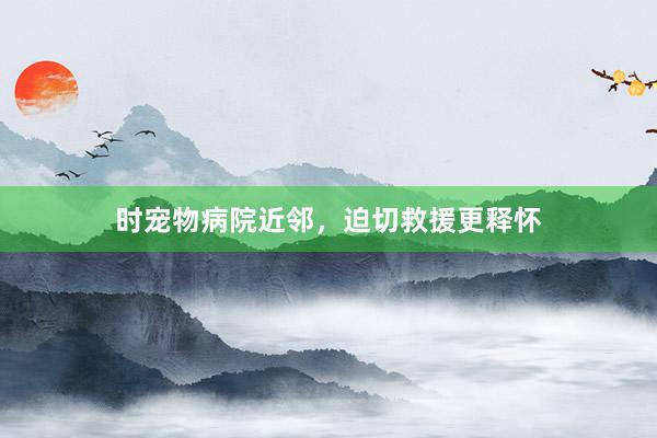时宠物病院近邻，迫切救援更释怀